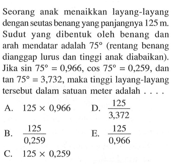 Seorang anak menaikkan layang-layang dengan seutas benang yang panjangnya 125 m . Sudut yang dibentuk oleh benang dan arah mendatar adalah 75 (rentang benang dianggap lurus dan tinggi anak diabaikan). Jika sin 75=0,966, cos 75=0,259 , dan tan 75=3,732 , maka tinggi layang-layang tersebut dalam satuan meter adalah . . . .