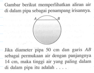 Gambar berikut memperlihatkan aliran air di dalam pipa sebagai penampang irisannya.Jika diameter pipa 50 cm dan garis  AB sebagai permukaan air dengan panjangnya 14 cm, maka tinggi air yang paling dalam di dalam pipa itu adalah ....