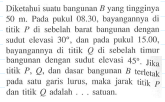 Diketahui suatu bangunan B yang tingginya 50 m. Pada pukul 08.30, bayangannya di titik P di sebelah barat bangunan dengan sudut elevasi 30, dan pada pukul 15.00, bayangannya di titik Q di sebelah timur bangunan dengan sudut elevasi 45. Jika titik P, Q , dan dasar bangunan B terletak pada satu garis lurus, maka jarak titik P dan titik Q adalah ... satuan.