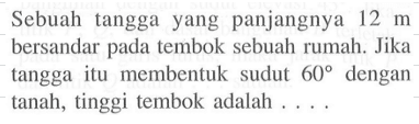 Sebuah tanggayang panjangnya  12 m  bersandar pada tembok sebuah rumah. Jika tanggaitu membentuk sudut  60  dengan tanah, tinggi tembok adalah  .... .