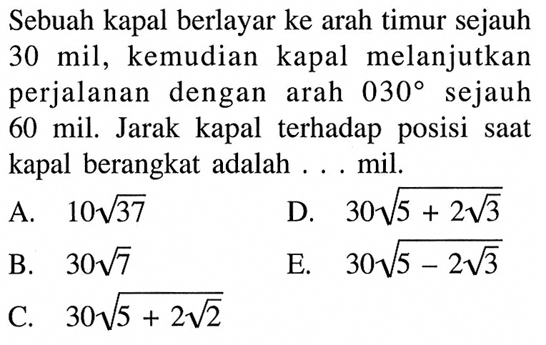 Sebuah kapal berlayar ke arah timur sejauh 30 mil, kemudian kapal melanjutkan perjalanan dengan arah 030 derajat sejauh 60 mil. Jarak kapal terhadap posisi saat kapal berangkat adalah...mil.