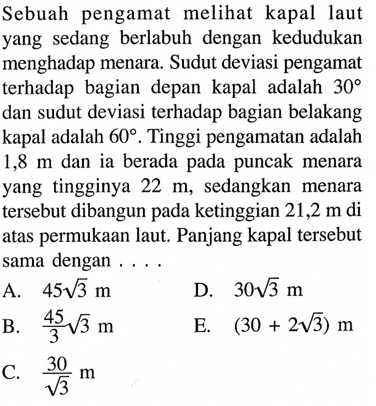 Sebuah pengamat melihat kapal laut yang sedang berlabuh dengan kedudukan menghadap menara. Sudut deviasi pengamat terhadap bagian depan kapal adalah 30 dan sudut deviasi terhadap bagian belakang kapal adalah 60. Tinggi pengamatan adalah 1,8 m dan ia berada pada puncak menara yang tingginya 22 m, sedangkan menara tersebut dibangun pada ketinggian 21,2 m di atas permukaan laut. Panjang kapal tersebut sama dengan ..... 