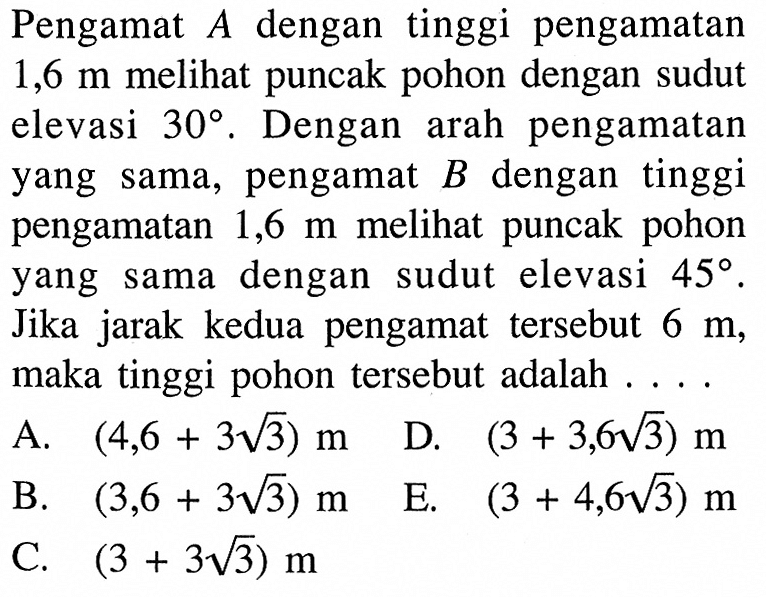 Pengamat  A  dengan tinggi pengamatan  1,6 m  meli puncak pohon dengan sudut elevasi  30. Dengan arah pengamatan yang sama, pengamat  B  dengan tinggi pengamatan  1,6 m  melihat puncak pohon yang sama dengan sudut elevasi  45.  Jika jarak kedua pengamat tersebut  6 m, maka tinggi pohon tersebut adalah ...