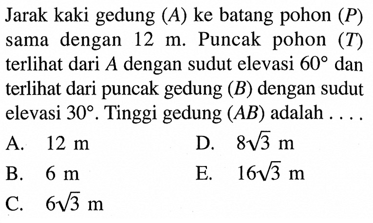 Jarak kaki gedung (A) ke batang pohon (P) sama dengan 12 m. Puncak pohon (T) terlihat dari A dengan sudut elevasi 60 dan terlihat dari puncak gedung (B) dengan sudut elevasi 30. Tinggi gedung (AB) adalah .... 