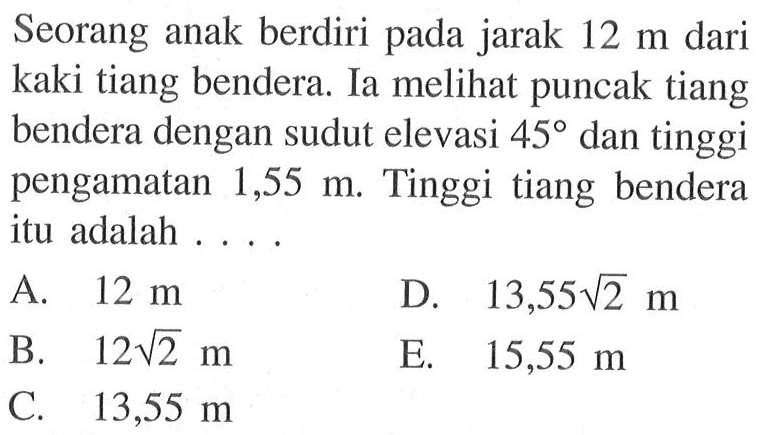 Seorang anak berdiri pada jarak 12 m dari kaki tiang bendera. Ia meli puncak tiang bendera dengan sudut elevasi 45 dan tinggi pengamatan  1,55 m . Tinggi tiang bendera itu adalah ...