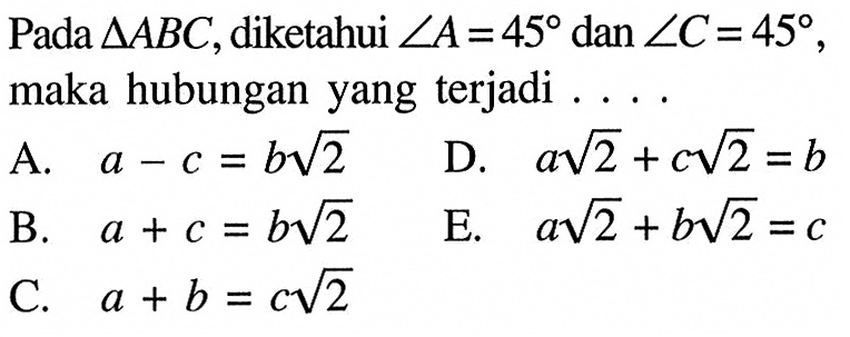 Pada segitiga ABC, diketahui sudut A=45 dan sudut C=45, maka hubungan yang terjadi . . . .A. a-c=b akar(2) B. a+c=b akar(2) C. a+b=c akar(2) D. a akar(2)+c akar(2)=b E. a akar(2)+b akar(2)=c 