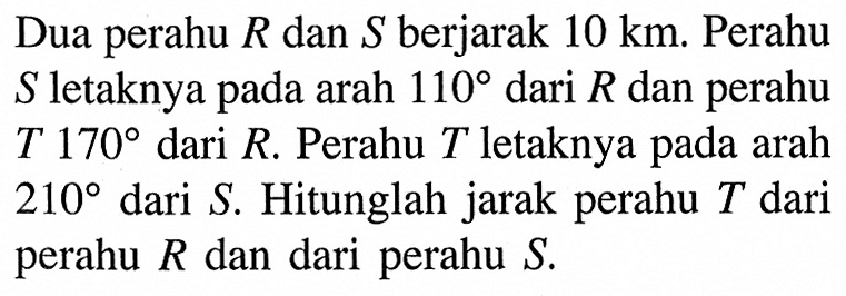 Dua perahu  R  dan  S  berjarak 10 km. Perahu S letaknya pada arah 110 dari R dan perahu T 170 dari R. Perahu T letaknya pada arah 210 dari S. Hitunglah jarak perahu T dari perahu  R  dan dari perahu S.