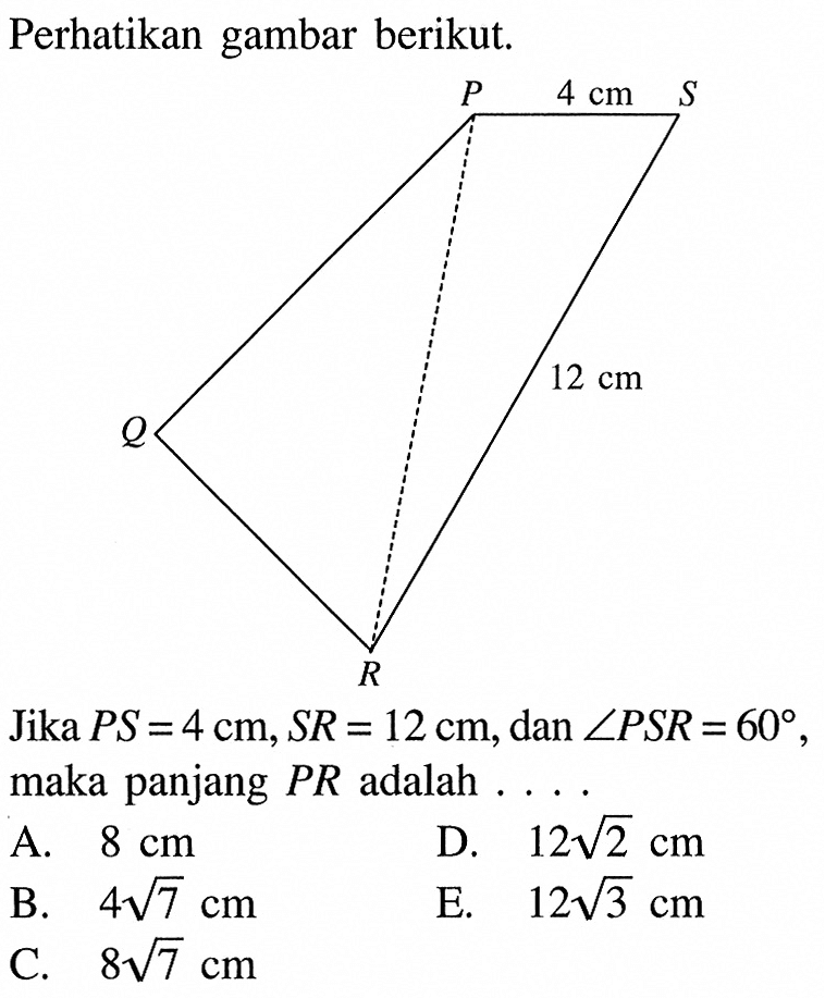 Perhatikan gambar berikut.Jika  PS=4 cm, SR=12 cm, dan sudut PSR=60  maka panjang  PR  adalah ....A.  8 cm D.  12 akar(2) cm B.  4 akar(7) cm E.  12 akar(3) cm C.  8 akar(7) cm 