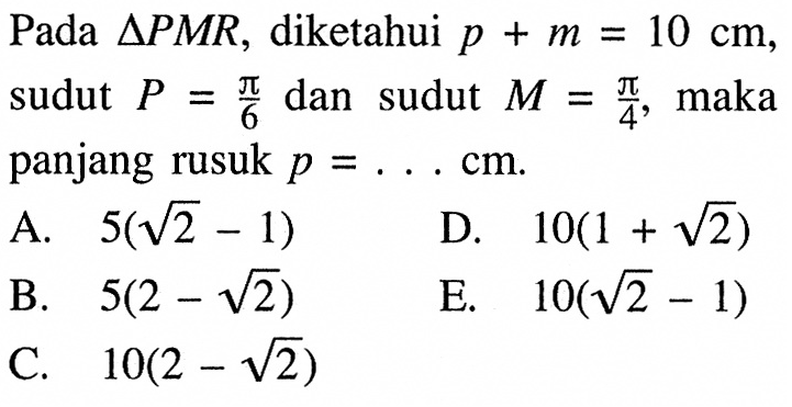 Pada  segitiga PMR , diketahui  p+m=10 cm  sudut  P=pi/6  dan sudut  M=pi/4, maka panjang rusuk  p=.... cm .