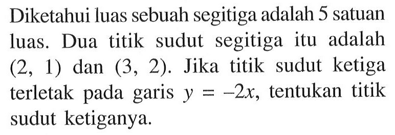 Diketahui luas sebuah segitiga adalah 5 satuan luas . Dua titik sudut segitiga itu adalah ketiga (2, 1) dan (3, 2). Jika titik sudut ketiga terletak pada garis y = -2x, tentukan titik sudut ketiganya.