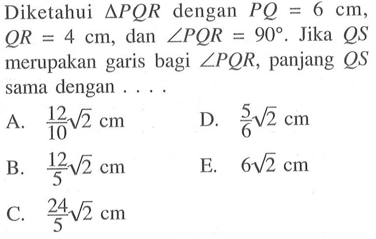 Diketahui segitiga PQR dengan PQ=6 cm, QR=4 cm, dan sudut PQR=90. Jika QS merupakan garis bagi sudut PQR, panjang QS sama dengan ...