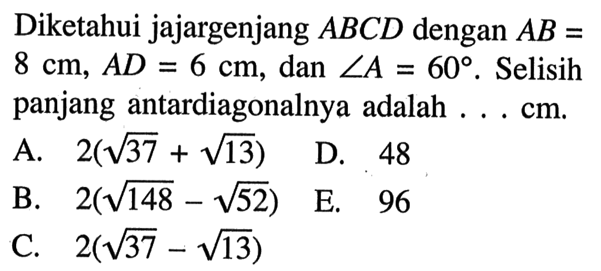 Diketahui jajargenjang  ABCD  dengan  AB=8 cm, AD=6 cm , dan  sudut A=60 .  Selisih panjang antardiagonalnya adalah ... cm .
