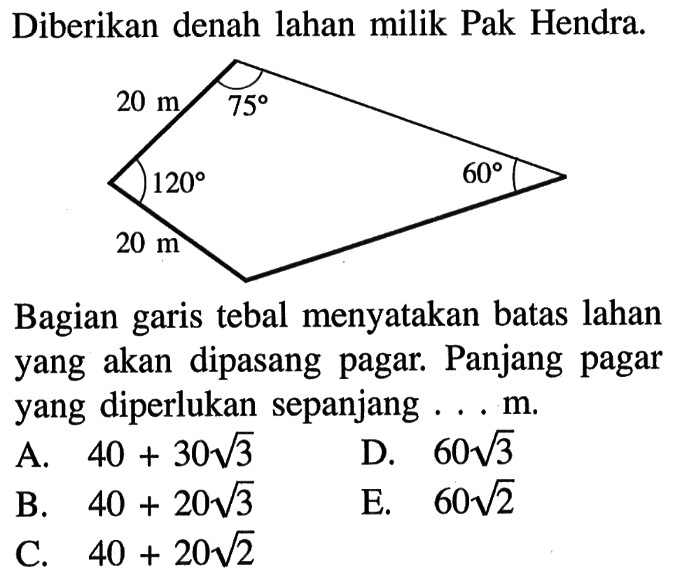 Diberikan denah lahan milik Pak Hendra. 20 m 20m 75 120 60Bagian garis tebal menyatakan batas lahan yang akan dipasang pagar. Panjang pagar yang diperlukan sepanjang ... m.