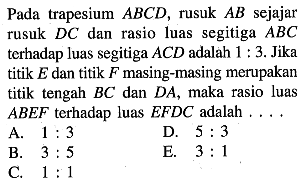 Pada trapesium  ABCD, rusuk AB sejajar rusuk DC dan rasio luas segitiga  ABC terhadap luas segitiga ACD adalah 1:3.  Jika titik E dan titik F masing-masing merupakan titik tengah BC dan DA, maka rasio luas ABEF  terhadap luas EFDC adalah ...
