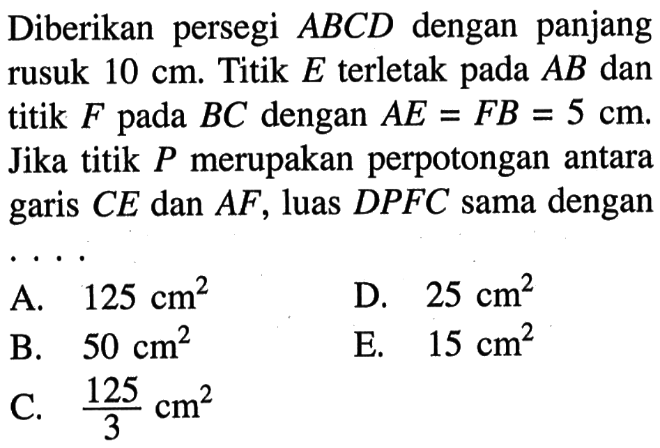 Diberikan persegi ABCD dengan panjang rusuk 10 cm. Titik E terletak pada AB dan titik F pada BC dengan AE=FB=5 cm. Jika titik P merupakan perpotongan antara garis CE dan AF, luas DPFC sama dengan ...