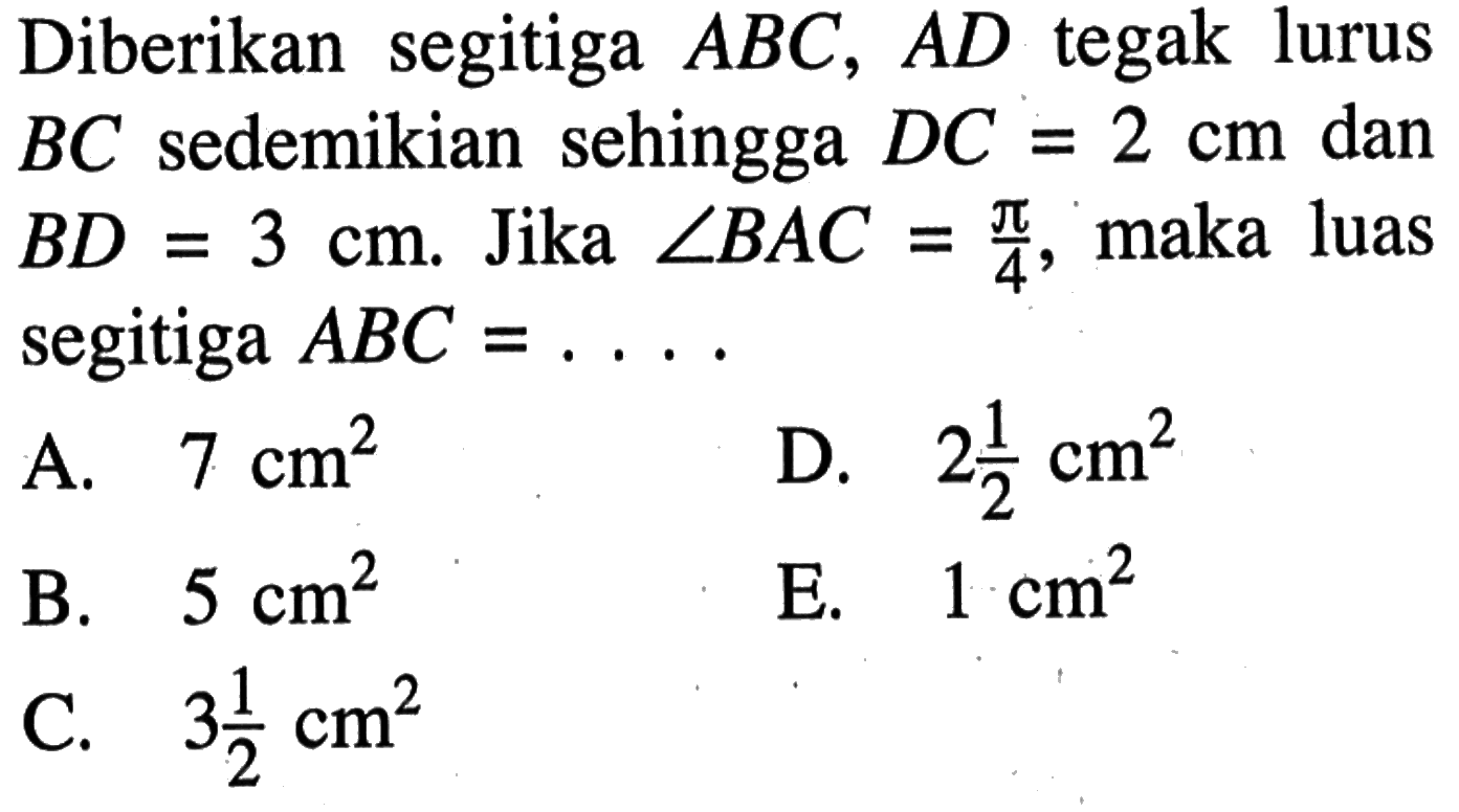 Diberikan segitiga ABC, AD tegak lurus BC sedemikian sehingga DC=2 cm dan BD=3 cm. Jika sudut BAC=pi/4, maka luas segitiga ABC=...  