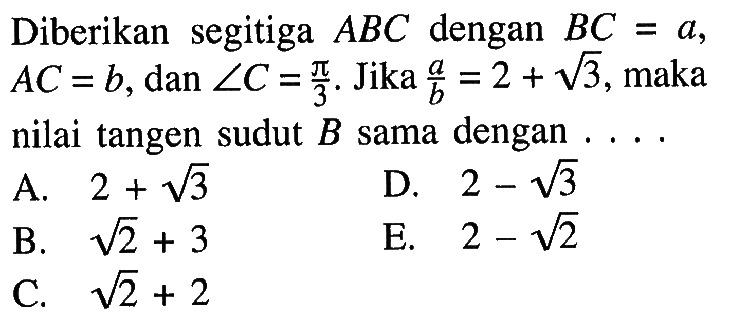 Diberikan segitiga ABC dengan BC=a, AC=b, dan sudut C=pi/3. Jika a/b=2+akar(3), maka nilai tangen sudut B sama dengan ... .