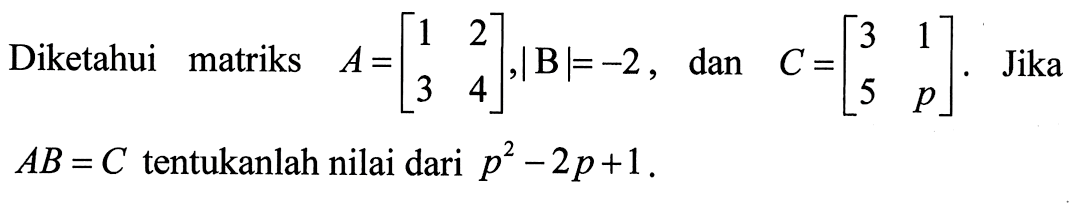 Diketahui matriks A=[1 2 3 4], |B|=-2, dan C=[3 1 5 p]. Jika AB=C tentukanlah nilai dari p^2-2p+1.