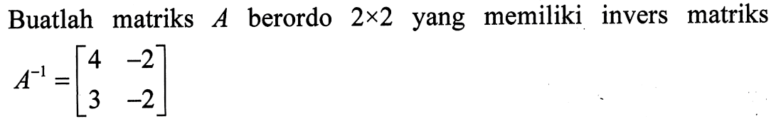 Buatlah matriks  A  berordo  2 x 2  yang memiliki invers matriks  A^-1=[4  -2  3  -2] 