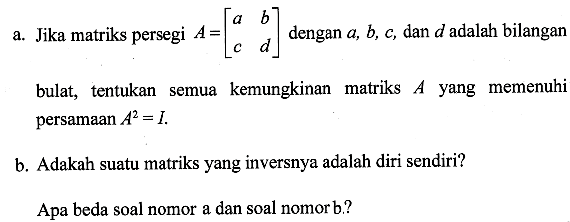 a. Jika matriks persegi A=(a b c d) dengan a, b, c, dan d adalah bilangan bulat, tentukan semua kemungkinan matriks A yang memenuhi semua persamaan A^2=I. b. Adakah suatu matriks yang inversnya adalah diri sendiri? Apa beda soal nomor a dan soal nomor b?