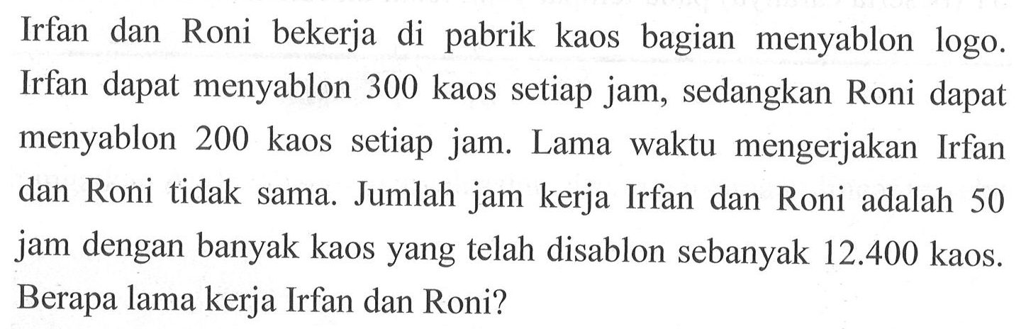 Irfan dan Roni bekerja pabrik kaos bagian menyablon di logo Irfan dapat menyablon 300 kaos setiap jam, sedangkan Roni dapat menyablon 200 kaos setiap jam. Lama waktu mengerjakan Irfan dan Roni tidak sama. Jumlah jam kerja Irfan dan Roni adalah 50 jam dengan banyak kaos yang telah disablon sebanyak 12.400 kaos. Berapa lama kerja Irfan dan Roni?