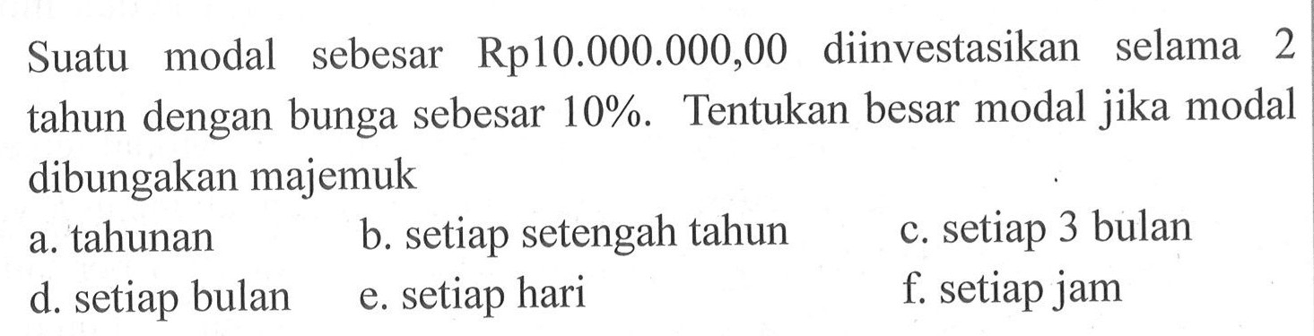 Suatu modal sebesar Rp10.000.000,00 diinvestasikan selama 2 tahun dengan bunga sebesar 10 %. Tentukan besar modal jika modal dibungakan majemuka. tahunan b. setiap setengah tahun c. setiap 3 bulan d. setiap bulan e. setiap hari f. setiap jam 