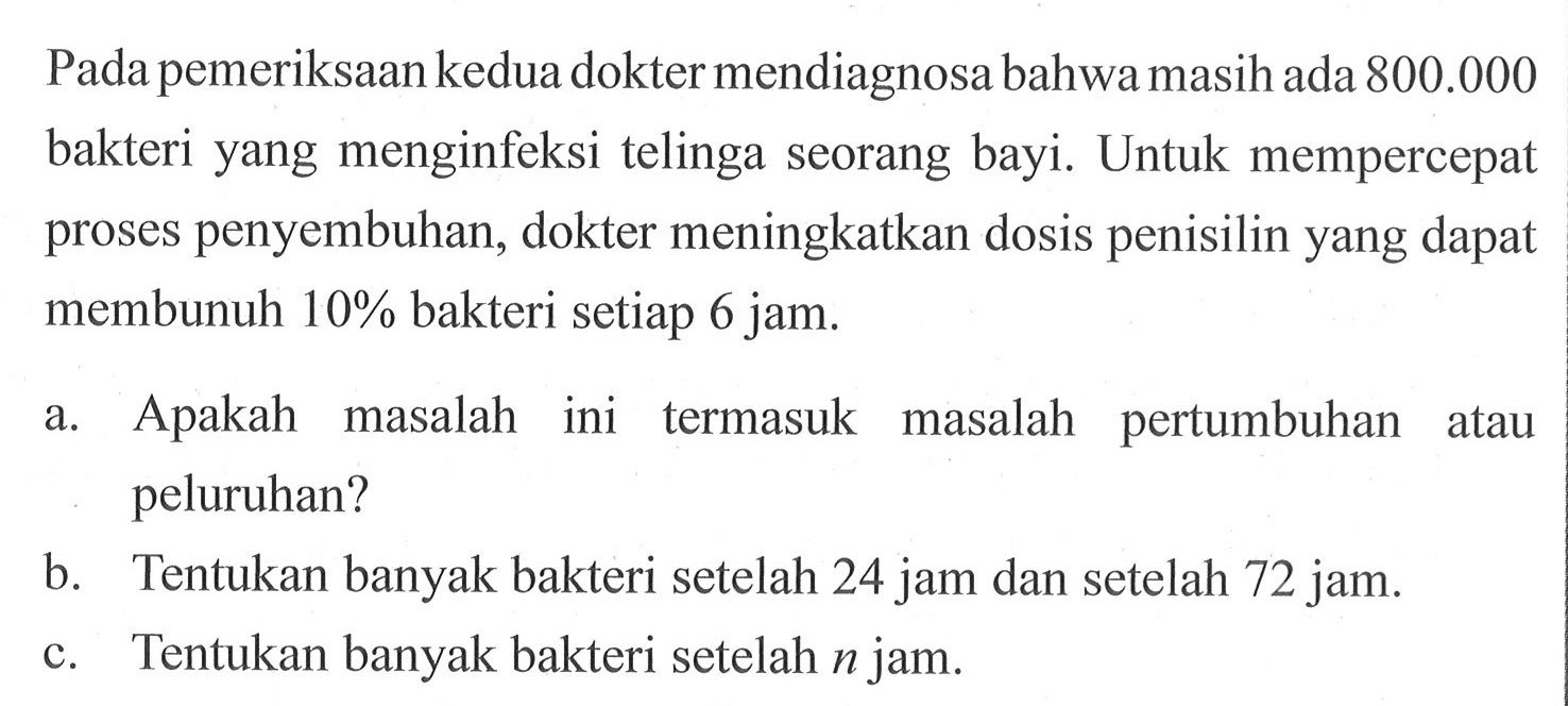 Pada pemeriksaan kedua dokter mendiagnosa bahwa masih ada 800.000 bakteri yang menginfeksi telinga seorang bayi. Untuk mempercepat proses penyembuhan, dokter meningkatkan dosis penisilin yang dapat membunuh 10% bakteri setiap 6 jam. a. Apakah masalah ini termasuk masalah pertumbuhan atau peluruhan? b. Tentukan banyak bakteri setelah 24 jam dan setelah 72 jam. c. Tentukan banyak bakteri setelah n jam.