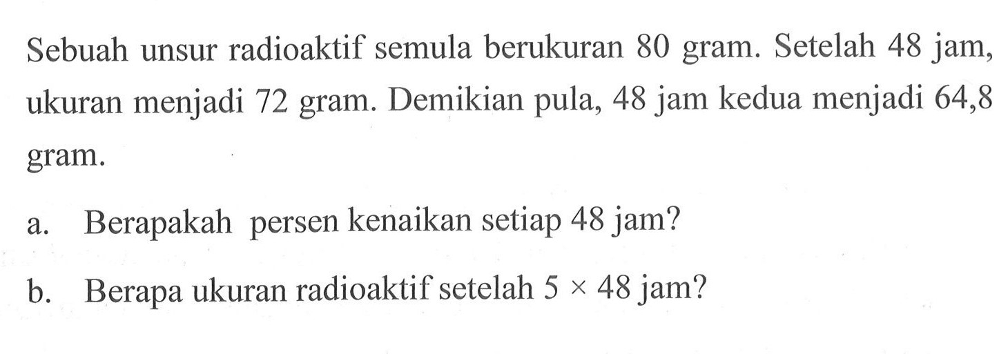 Sebuah unsur radioaktif semula berukuran 80 gram. Setelah 48 jam, ukuran menjadi 72 gram. Demikian pula, 48 jam kedua menjadi 64,8 gram. a. Berapakah persen kenaikan setiap 48 jam? b. Berapa ukuran radioaktif setelah  5x48 jam?