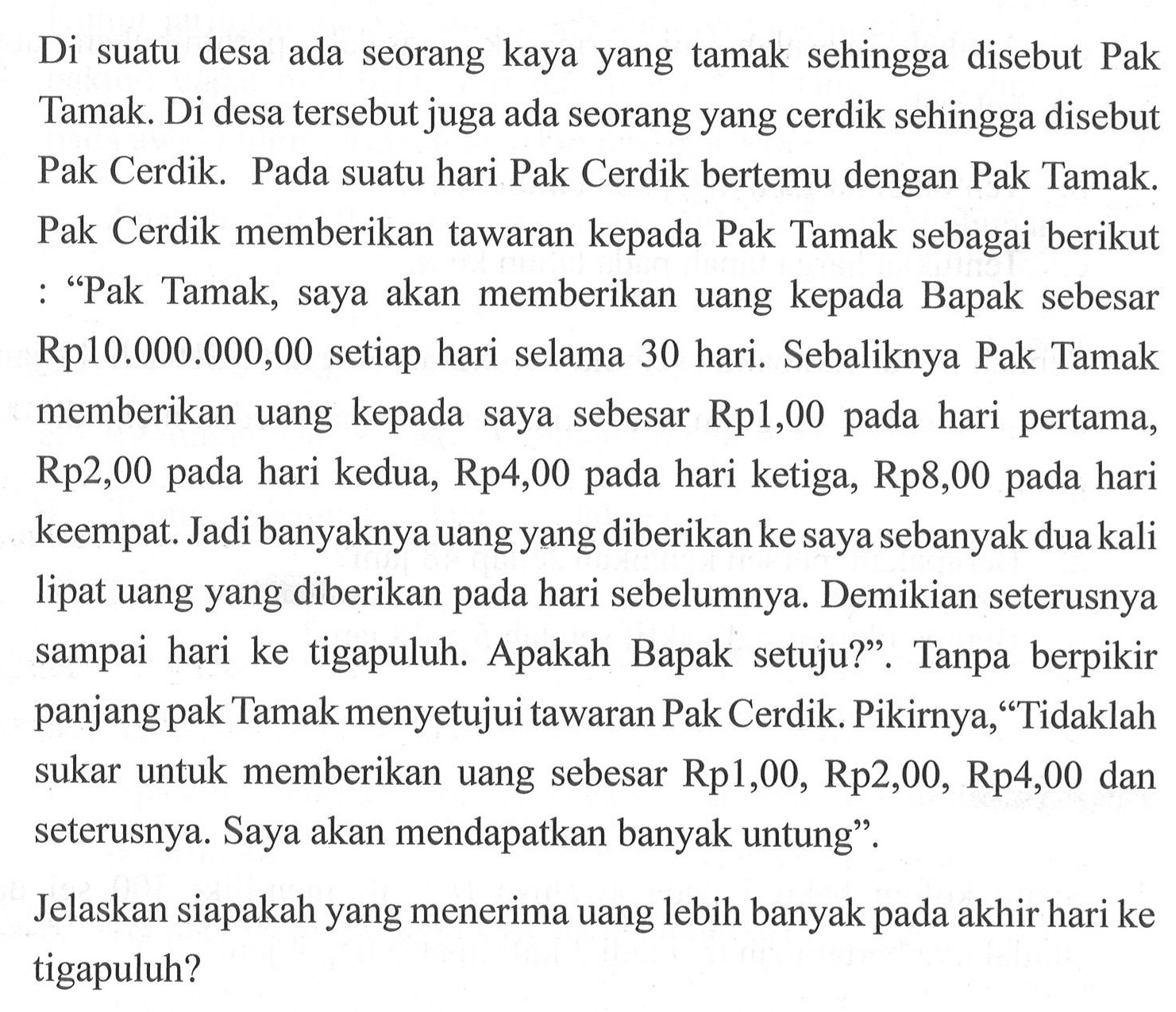 Di suatu desa ada seorang kaya yang tamak sehingga disebut Pak Tamak. Di desa tersebut juga ada seorang yang cerdik sehingga disebut Pak Cerdik. Pada suatu hari Pak Cerdik bertemu dengan Pak Tamak. Pak Cerdik memberikan tawaran kepada Pak Tamak sebagai berikut : 'Pak Tamak, saya akan memberikan uang kepada Bapak sebesar Rp10.000.000,00 setiap hari selama 30 hari. Sebaliknya Pak Tamak memberikan uang kepada saya sebesar Rp1,00 pada hari pertama, Rp2,00 pada hari kedua, Rp4,00 pada hari ketiga, Rp8,00 pada hari keempat. Jadi banyaknya uang yang diberikan ke saya sebanyak dua kali lipat uang yang diberikan pada hari sebelumnya. Demikian seterusnya sampai hari ke tigapuluh. Apakah Bapak setuju?'. Tanpa berpikir panjang pak Tamak menyetujui tawaran Pak Cerdik. Pikirnya,'Tidaklah sukar untuk memberikan uang sebesar Rp1,00, Rp2,00, Rp4,00 dan seterusnya. Saya akan mendapatkan banyak untung'.Jelaskan siapakah yang menerima uang lebih banyak pada akhir hari ke tigapuluh?