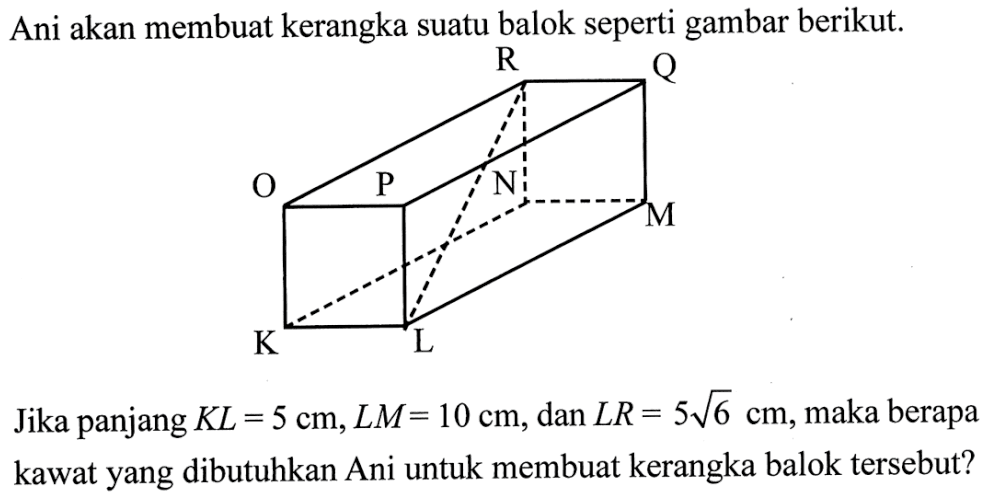 Ani akan membuat kerangka suatu balok seperti gambar berikut. R Q O P N M K L Jika panjang KL = 5 cm, LM = 10 cm, dan LR = 5 akar(6) cm, maka berapa kawat yang dibutuhkan Ani untuk membuat kerangka balok tersebut? 