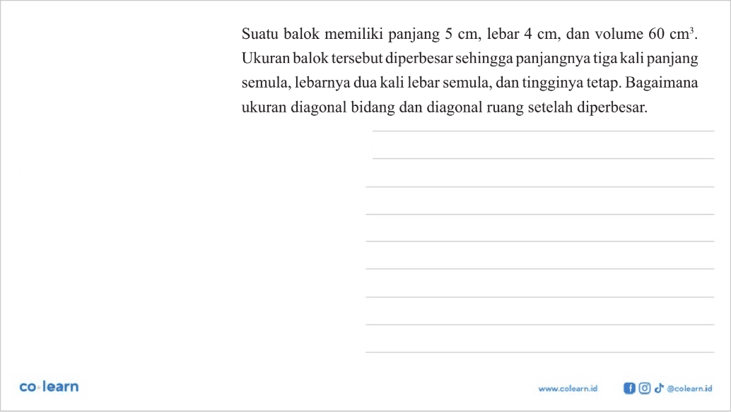 Suatu balok memiliki panjang  5 cm , lebar  4 cm , dan volume  60 cm^3 . Ukuran balok tersebut diperbesar sehingga panjangnya tiga kali panjang semula, lebarnya dua kali lebar semula, dan tingginya tetap. Bagaimana ukuran diagonal bidang dan diagonal ruang setelah diperbesar.