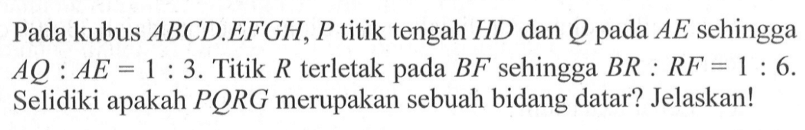 Pada kubus ABCD.EFGH, P titik tengah HD dan Q pada AE sehingga AQ:AE=1:3. Titik R terletak pada BF sehingga BR:RF=1:6 . Selidiki apakah PQRG merupakan sebuah bidang datar? Jelaskan!