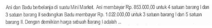 Ani dan Badu berbelanja di suatu Mini Market Ani membayar Rp. 853.000,00 untuk 4 satuan barang I dan 3 satuan barang II sedangkan Badu membayar Rp. 1.022.000,00 untuk 3 satuan barang I dan 5 satuan bararg II. Dengan demikian harga sebuah barang I adalah....