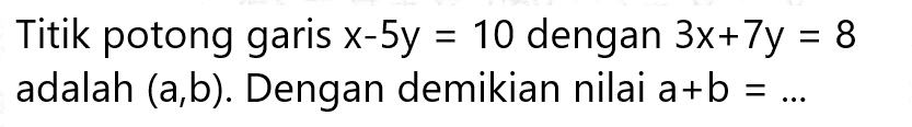 Titik potong garis x - 5y = 10 dengan 3x + 7y = 8 adalah (a,b). Dengan demikian nilai a + b = ...