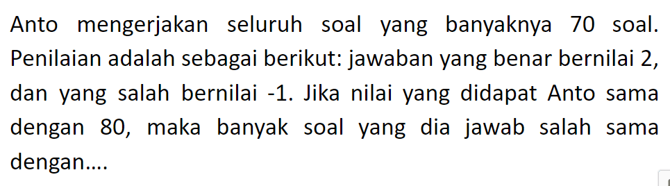 Anto mengerjakan seluruh soal yang banyaknya 70 soal. Penilaian adalah sebagai berikut: jawaban yang benar bernilai 2, dan yang salah bernilai -1. Jika nilai yang didapat Anto sama dengan 80, maka banyak soal yang dia   jawab salah sama dengan...