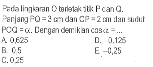 Pada lingkaran O terletak titik P dan Q. Panjang PQ=3 cm dan OP=2 cm dan sudut POQ=alpha. Dengan demikian cos alpha=...