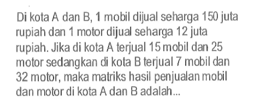 Di kota A dan B, 1 mobil dijual seharga 150 juta rupiah dan 1 motor dijual seharga 12 juta rupiah. Jika di kota A terjual 15 mobil dan 25 motor sedangkan di kota B terjual 7 mobil dan 32 motor, maka matriks hasil penjualan mobil dan motor di kota A dan B adalah...