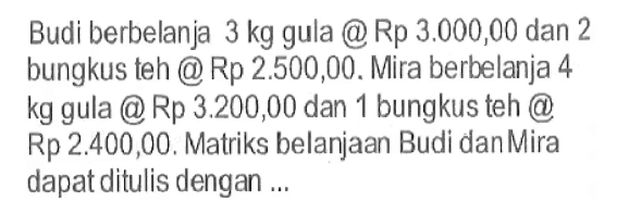 Budi berbelanja 3 kg gula @Rp 3.000,00 dan 2 bungkus teh Rp 2.500,00. Mira berbelanja 4 kg gula @Rp 3.200,00 dan 1 bungkus teh Rp 2.400,00. Matriks belanjaan Budi danMira dapat ditulis dengan