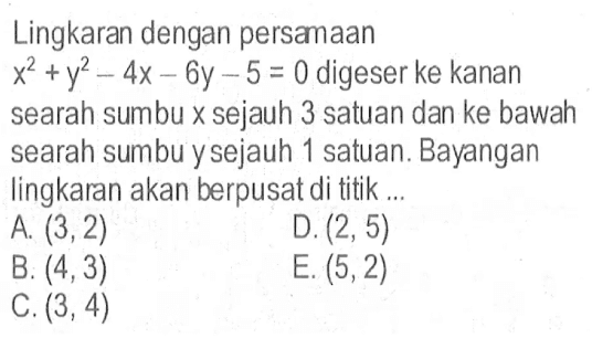 Lingkaran dengan persamaan x^2+y^2-4x-6y-5=0 digeser ke kanan searah sumbu x sejauh 3 satuan dan ke bawah searah sumbu y sejauh 1 satuan. Bayangan lingkaran akan berpusat di titik...