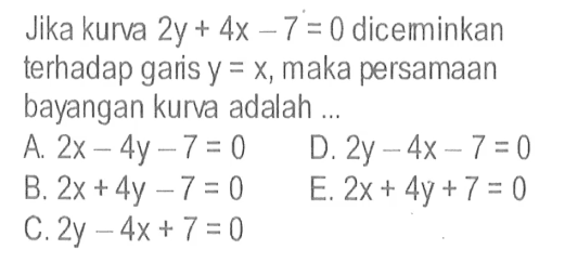 Jika kurva 2y+4x-7=0 dicemminkan terhadap garis y=x, maka persamaan bayangan kurva adalah ...