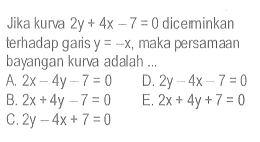 Jika kurva 2y+4x-7=0 dicerminkan terhadap garis y=-x, maka persamaan bayangan kurva adalah...