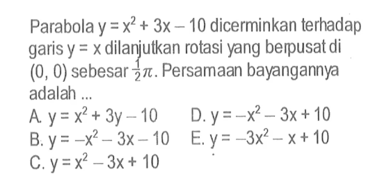 Parabola  y=x^2+3x-10  dicerminkan terhadap garis  y=x  dilanjutkan rotasi yang berpusat di  (0,0)  sebesar  1/2 pi . Persamaan bayangannya adalah ...