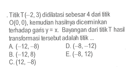 Titik T(-2,3) didilatasi sebesar 4 dari titik O(0,0), kemudian hasilnya diceminkan terhadap garis y=x. Bayangan dari titik T hasil transformasi tersebut adalah titik ...
