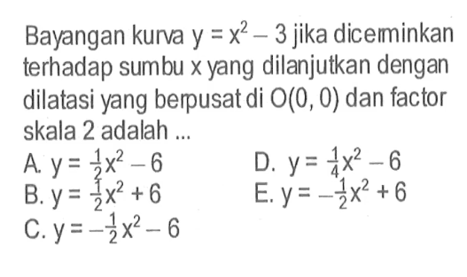 Bayangan kurva  y=x^2-3  jika dicerminkan terhadap sumbu  x  yang dilanjutkan dengan dilatasi yang berpusat di  O(0,0)  dan factor skala 2 adalah ...