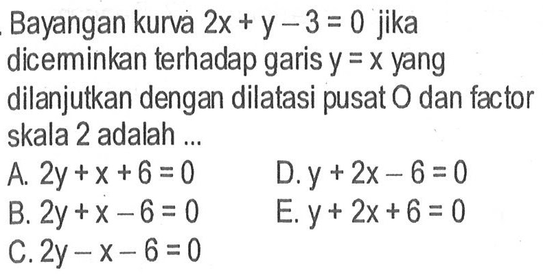 Bayangan kurva 2x+y-3=0 jika dicerminkan terhadap garis y=x yang dilanjutkan dengan dilatasi pusat O dan factor skala 2 adalah ...