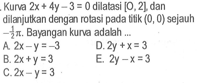 Kurva 2x + 4y - 3 = 0 dilatasi [O, 2], dan dilanjutkan dengan rotasi pada titik (0, 0) sejauh -1/2 pi. Bayangan kurva adalah....