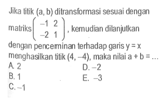 Jika titik (a, b) ditransformasi sesuai dengan matriks (-1 2 -2 1), kemudian dilanjutkan dengan penceminan terhadap garis y=x menghasilkan titik (4, -4), maka nilai a+b=...