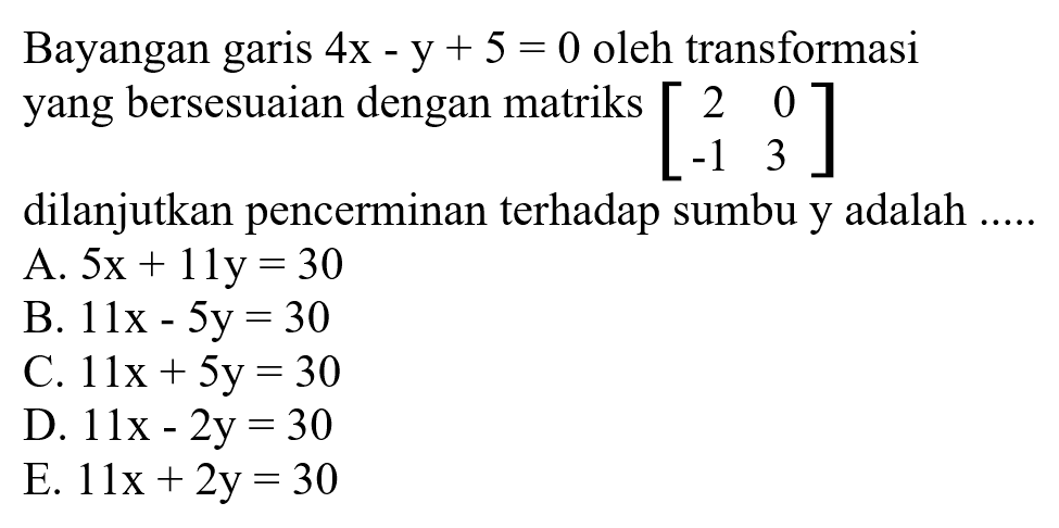 Bayangan garis 4x-y+5=0 oleh transformasi yang bersesuaian dengan matriks [2 0 -1 3] dilanjutkan pencerminan terhadap sumbu y adalah .....