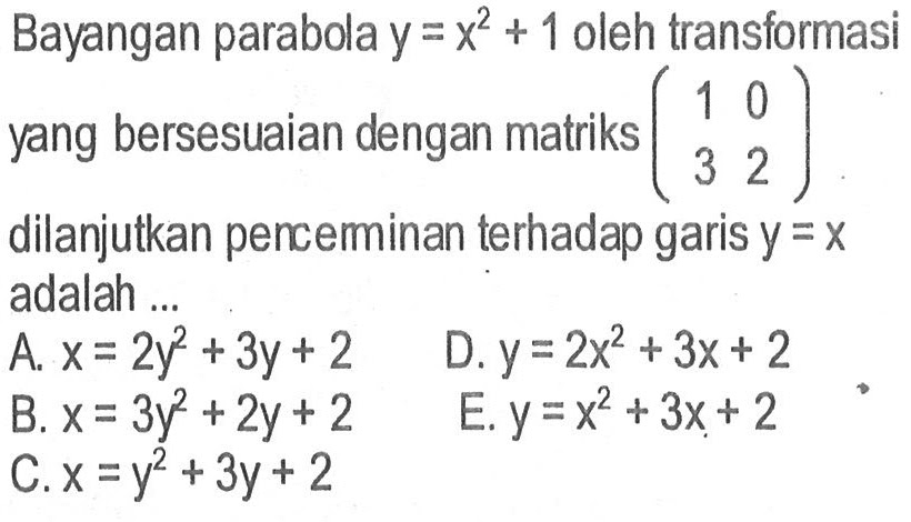 Bayangan parabola y=x^2+1 oleh transformasi yang bersesuaian dengan matriks (1 0 3 2) dilanjutkan perceminan terhadap garis y=x adalah ...