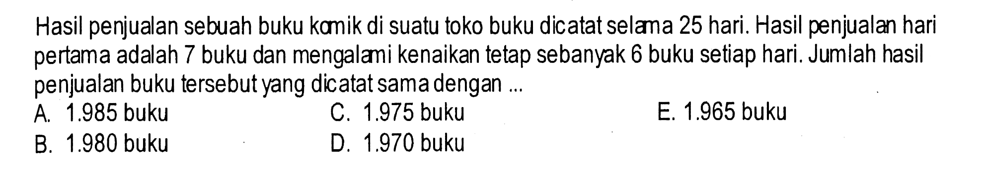 Hasil penjualan sebuah buku kamik di suatu toko buku dicatat selama 25 hari. Hasil penjualan hari pertama adalah 7 buku dan mengalami kenaikan tetap sebanyak 6 buku setiap hari. Jumlah hasil penjualan buku tersebut yang dicatat sama dengan ...